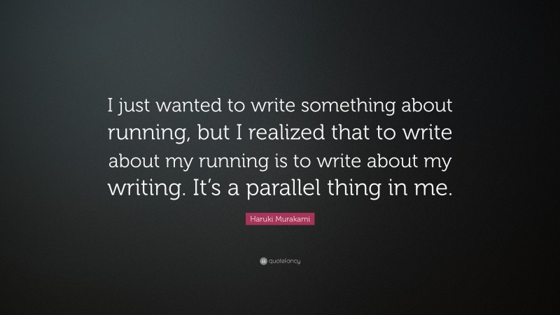 Haruki Murakami Quote: “I just wanted to write something about running, but I realized that to write about my running is to write about my writing. It’s a parallel thing in me.”
