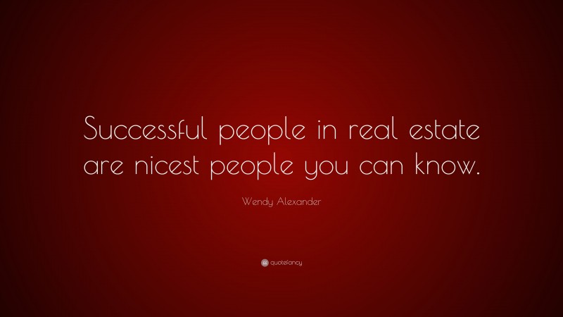 Wendy Alexander Quote: “Successful people in real estate are nicest people you can know.”