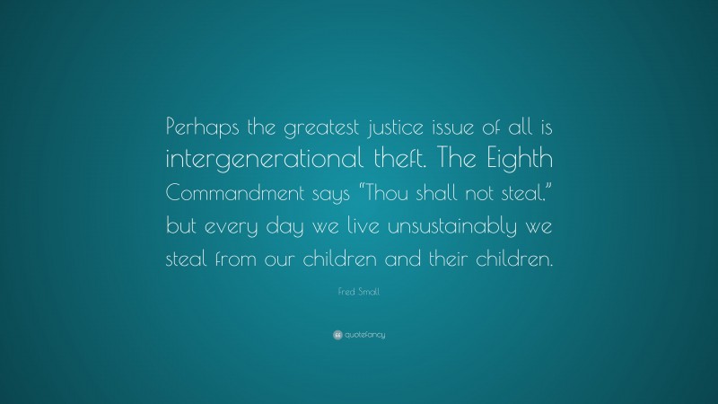 Fred Small Quote: “Perhaps the greatest justice issue of all is intergenerational theft. The Eighth Commandment says “Thou shall not steal,” but every day we live unsustainably we steal from our children and their children.”