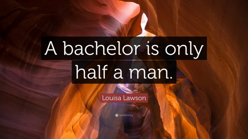 Louisa Lawson Quote: “A bachelor is only half a man.”