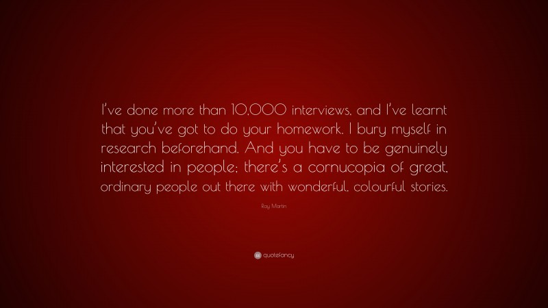 Ray Martin Quote: “I’ve done more than 10,000 interviews, and I’ve learnt that you’ve got to do your homework. I bury myself in research beforehand. And you have to be genuinely interested in people; there’s a cornucopia of great, ordinary people out there with wonderful, colourful stories.”