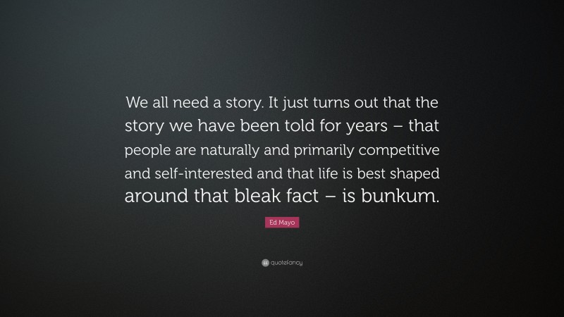 Ed Mayo Quote: “We all need a story. It just turns out that the story we have been told for years – that people are naturally and primarily competitive and self-interested and that life is best shaped around that bleak fact – is bunkum.”