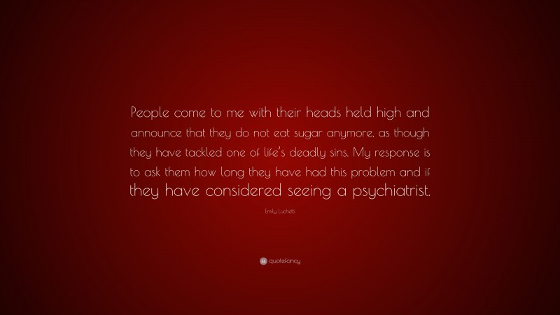 Emily Luchetti Quote: “People come to me with their heads held high and announce that they do not eat sugar anymore, as though they have tackled one of life’s deadly sins. My response is to ask them how long they have had this problem and if they have considered seeing a psychiatrist.”