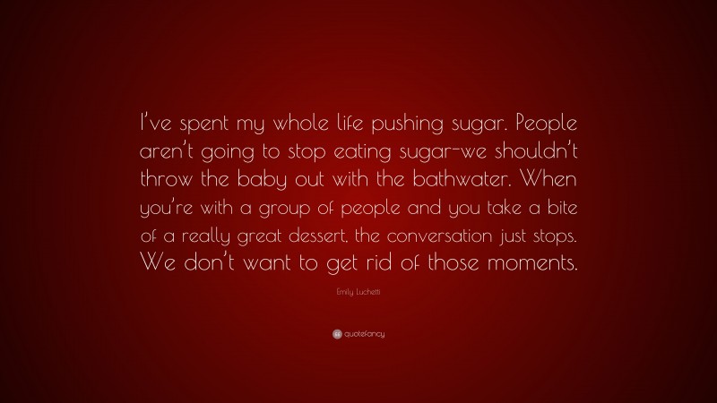 Emily Luchetti Quote: “I’ve spent my whole life pushing sugar. People aren’t going to stop eating sugar-we shouldn’t throw the baby out with the bathwater. When you’re with a group of people and you take a bite of a really great dessert, the conversation just stops. We don’t want to get rid of those moments.”