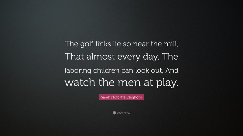 Sarah Norcliffe Cleghorn Quote: “The golf links lie so near the mill, That almost every day, The laboring children can look out, And watch the men at play.”