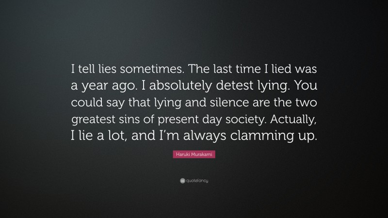 Haruki Murakami Quote: “I tell lies sometimes. The last time I lied was a year ago. I absolutely detest lying. You could say that lying and silence are the two greatest sins of present day society. Actually, I lie a lot, and I’m always clamming up.”