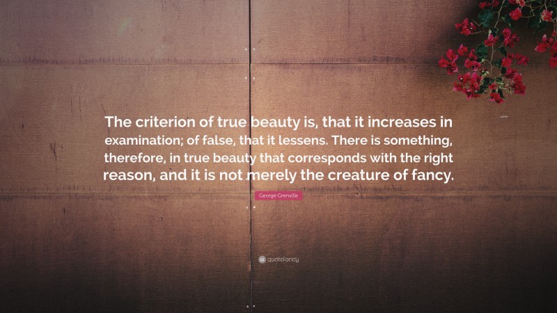 George Grenville Quote: “The criterion of true beauty is, that it increases in examination; of false, that it lessens. There is something, therefore, in true beauty that corresponds with the right reason, and it is not merely the creature of fancy.”