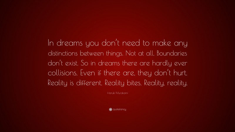 Haruki Murakami Quote: “In dreams you don’t need to make any distinctions between things. Not at all. Boundaries don’t exist. So in dreams there are hardly ever collisions. Even if there are, they don’t hurt. Reality is different. Reality bites. Reality, reality.”