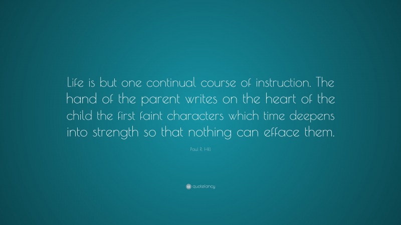 Paul R. Hill Quote: “Life is but one continual course of instruction. The hand of the parent writes on the heart of the child the first faint characters which time deepens into strength so that nothing can efface them.”