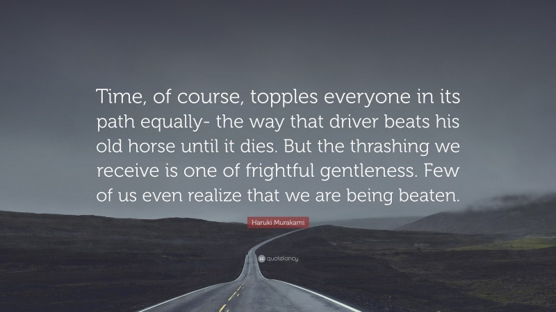 Haruki Murakami Quote: “Time, of course, topples everyone in its path equally- the way that driver beats his old horse until it dies. But the thrashing we receive is one of frightful gentleness. Few of us even realize that we are being beaten.”