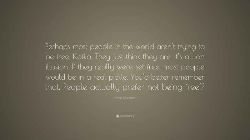Haruki Murakami Quote: “Perhaps most people in the world aren’t trying to be free, Kafka. They just think they are. It’s all an illusion. If they really were set free, most people would be in a real pickle. You’d better remember that. People actually prefer not being free?”
