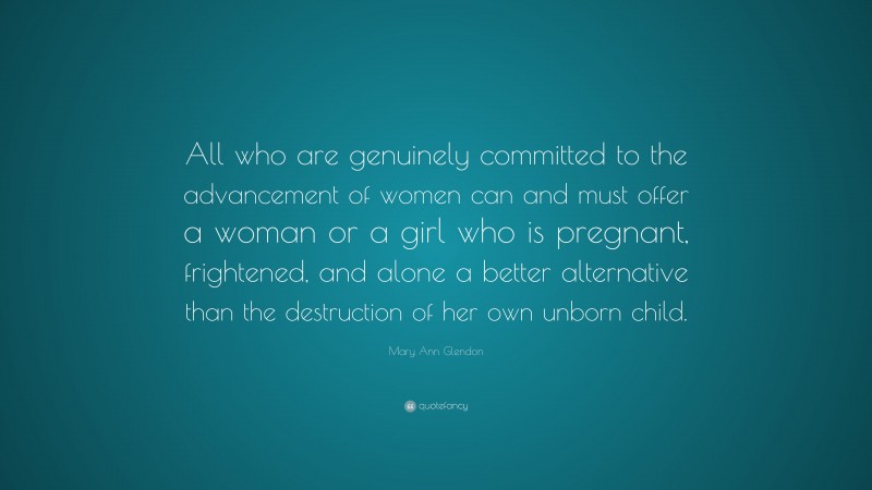 Mary Ann Glendon Quote: “All who are genuinely committed to the advancement of women can and must offer a woman or a girl who is pregnant, frightened, and alone a better alternative than the destruction of her own unborn child.”