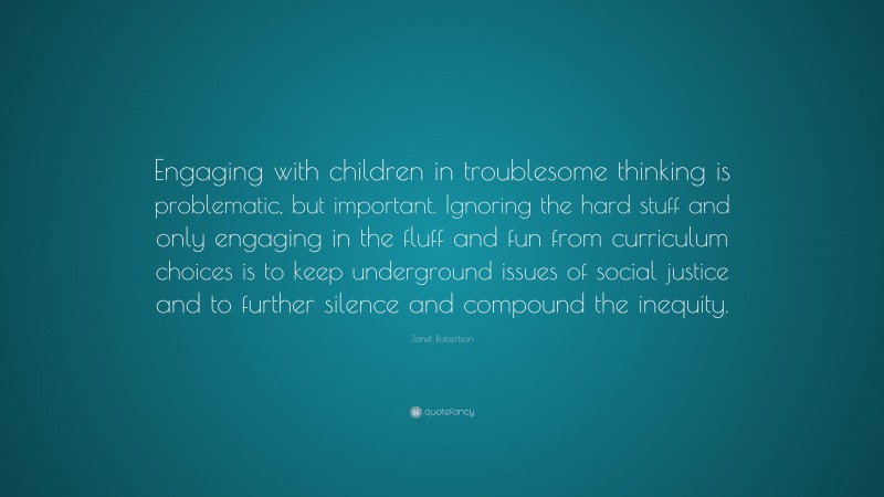 Janet Robertson Quote: “Engaging with children in troublesome thinking is problematic, but important. Ignoring the hard stuff and only engaging in the fluff and fun from curriculum choices is to keep underground issues of social justice and to further silence and compound the inequity.”