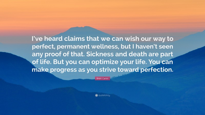 Brian Carter Quote: “I’ve heard claims that we can wish our way to perfect, permanent wellness, but I haven’t seen any proof of that. Sickness and death are part of life. But you can optimize your life. You can make progress as you strive toward perfection.”