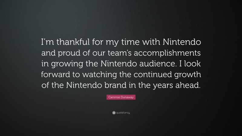 Cammie Dunaway Quote: “I’m thankful for my time with Nintendo and proud of our team’s accomplishments in growing the Nintendo audience. I look forward to watching the continued growth of the Nintendo brand in the years ahead.”