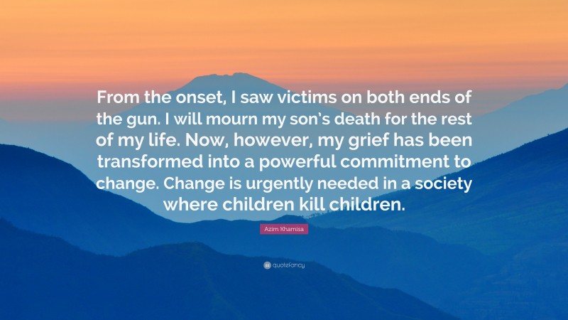 Azim Khamisa Quote: “From the onset, I saw victims on both ends of the gun. I will mourn my son’s death for the rest of my life. Now, however, my grief has been transformed into a powerful commitment to change. Change is urgently needed in a society where children kill children.”