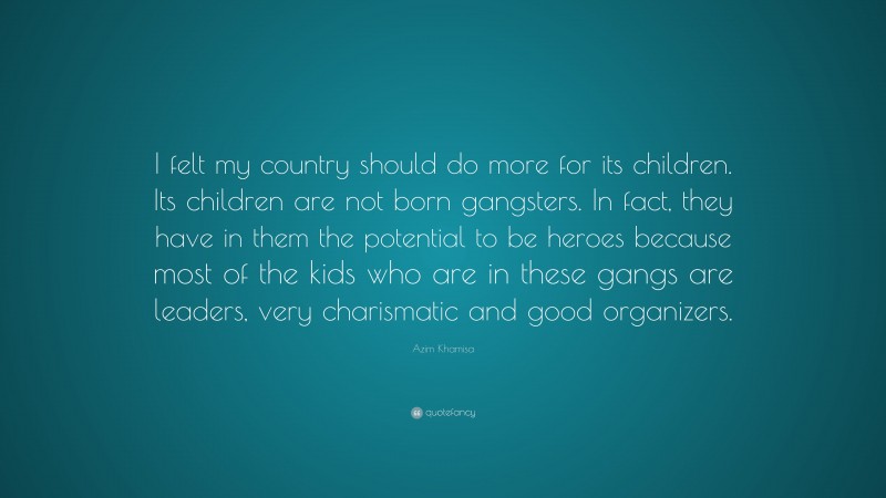 Azim Khamisa Quote: “I felt my country should do more for its children. Its children are not born gangsters. In fact, they have in them the potential to be heroes because most of the kids who are in these gangs are leaders, very charismatic and good organizers.”