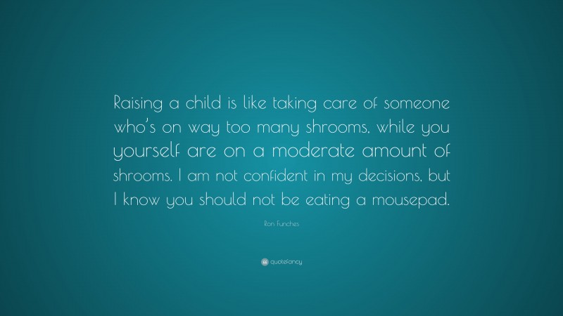 Ron Funches Quote: “Raising a child is like taking care of someone who’s on way too many shrooms, while you yourself are on a moderate amount of shrooms. I am not confident in my decisions, but I know you should not be eating a mousepad.”