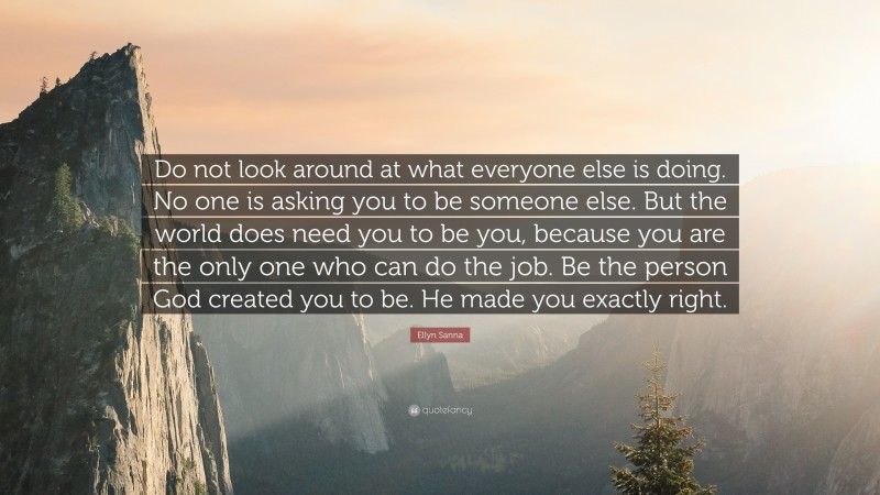 Ellyn Sanna Quote: “Do not look around at what everyone else is doing. No one is asking you to be someone else. But the world does need you to be you, because you are the only one who can do the job. Be the person God created you to be. He made you exactly right.”