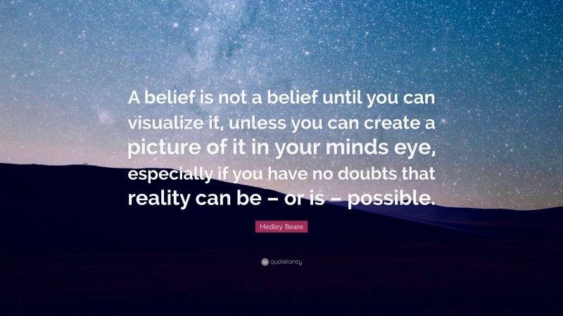 Hedley Beare Quote: “A belief is not a belief until you can visualize it, unless you can create a picture of it in your minds eye, especially if you have no doubts that reality can be – or is – possible.”