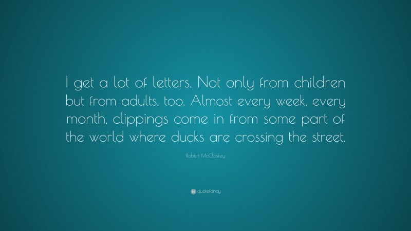 Robert McCloskey Quote: “I get a lot of letters. Not only from children but from adults, too. Almost every week, every month, clippings come in from some part of the world where ducks are crossing the street.”