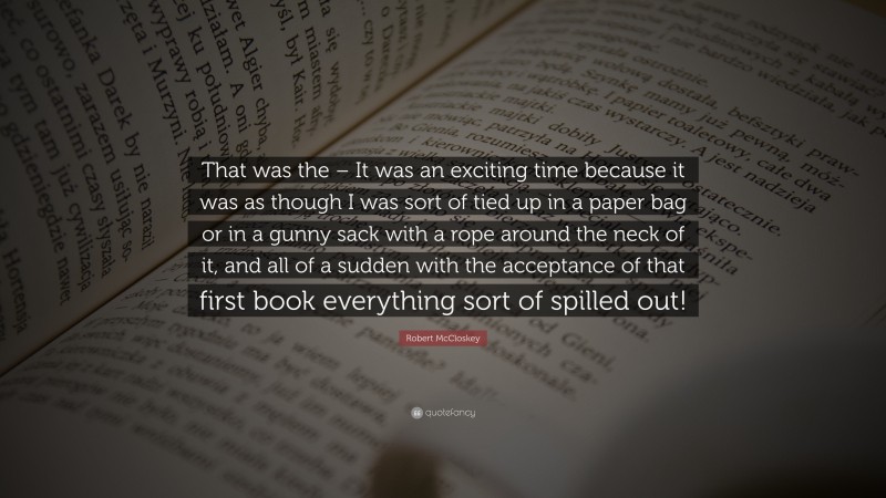 Robert McCloskey Quote: “That was the – It was an exciting time because it was as though I was sort of tied up in a paper bag or in a gunny sack with a rope around the neck of it, and all of a sudden with the acceptance of that first book everything sort of spilled out!”