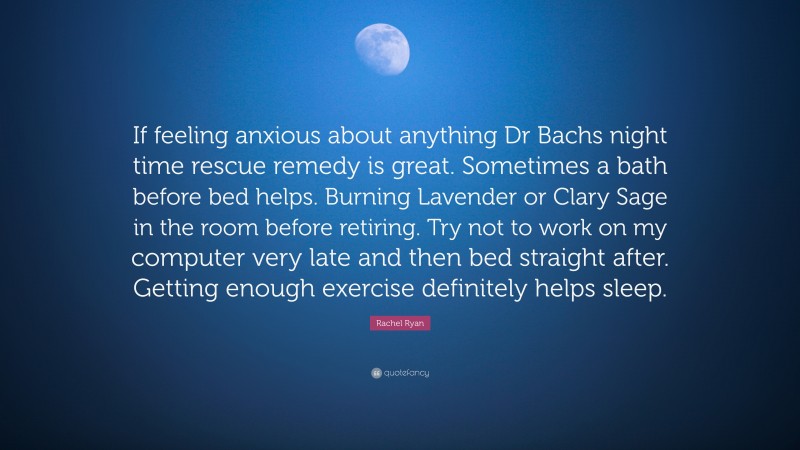 Rachel Ryan Quote: “If feeling anxious about anything Dr Bachs night time rescue remedy is great. Sometimes a bath before bed helps. Burning Lavender or Clary Sage in the room before retiring. Try not to work on my computer very late and then bed straight after. Getting enough exercise definitely helps sleep.”