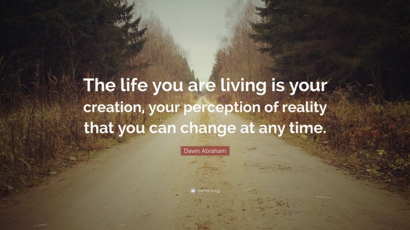 Dawn Abraham Quote: “The life you are living is your creation, your perception of reality that you can change at any time.”