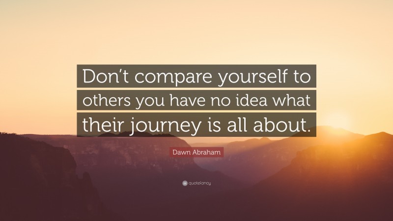 Dawn Abraham Quote: “Don’t compare yourself to others you have no idea what their journey is all about.”