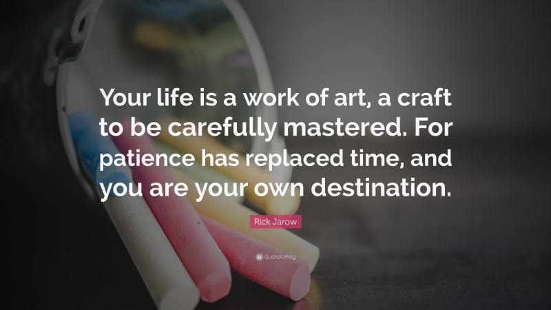 Rick Jarow Quote: “Your life is a work of art, a craft to be carefully mastered. For patience has replaced time, and you are your own destination.”