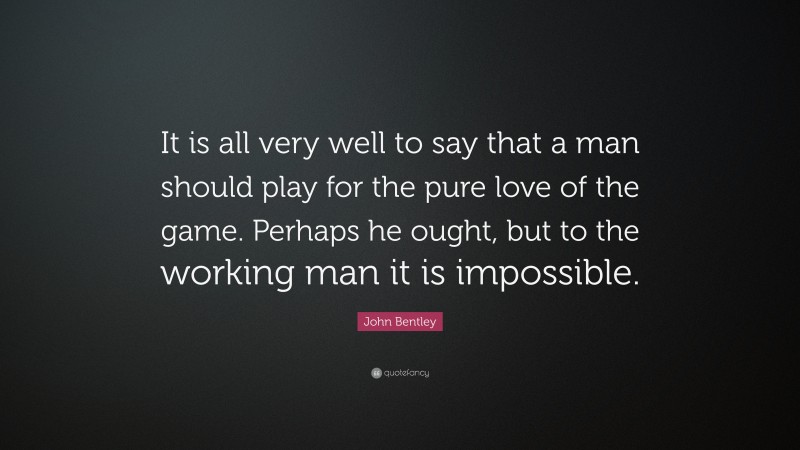 John Bentley Quote: “It is all very well to say that a man should play for the pure love of the game. Perhaps he ought, but to the working man it is impossible.”