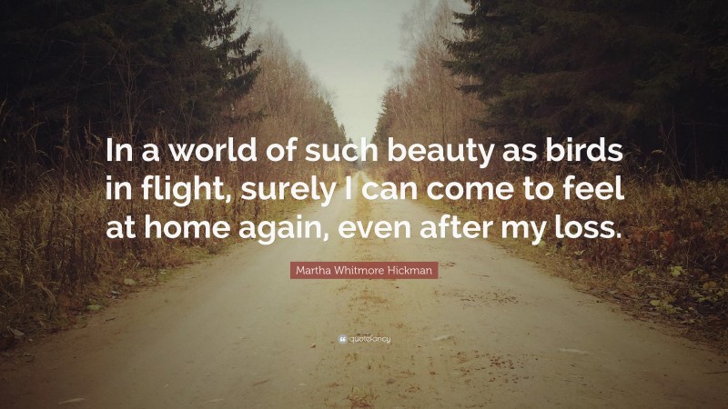 Martha Whitmore Hickman Quote: “In a world of such beauty as birds in flight, surely I can come to feel at home again, even after my loss.”