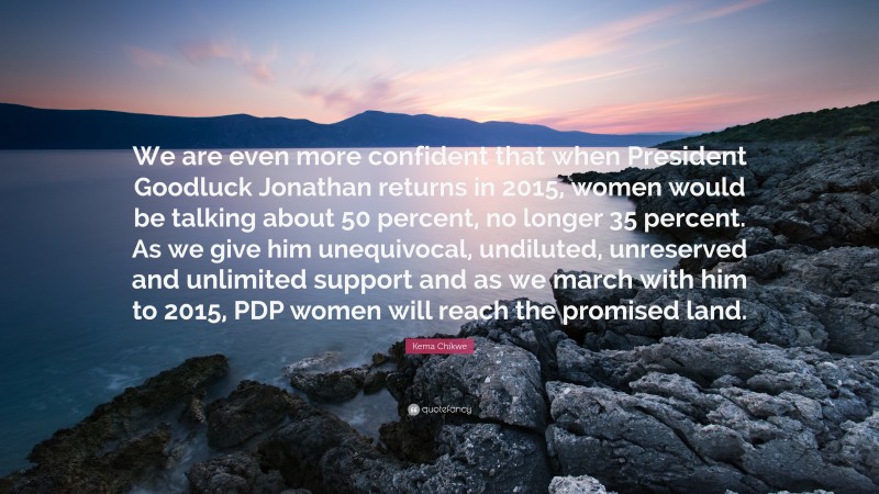Kema Chikwe Quote: “We are even more confident that when President Goodluck Jonathan returns in 2015, women would be talking about 50 percent, no longer 35 percent. As we give him unequivocal, undiluted, unreserved and unlimited support and as we march with him to 2015, PDP women will reach the promised land.”
