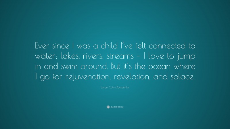 Susan Cohn Rockefeller Quote: “Ever since I was a child I’ve felt connected to water: lakes, rivers, streams – I love to jump in and swim around. But it’s the ocean where I go for rejuvenation, revelation, and solace.”