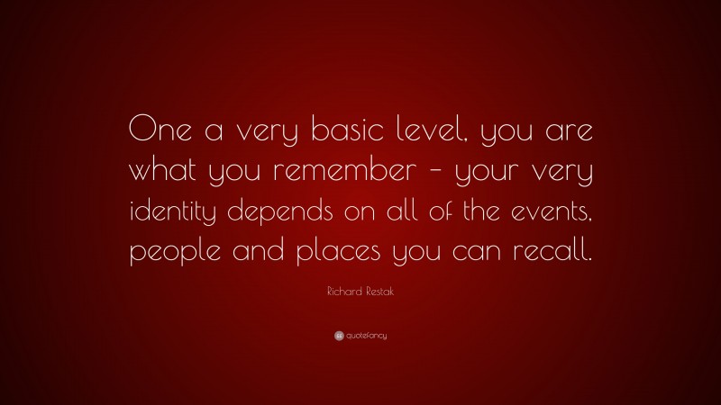 Richard Restak Quote: “One a very basic level, you are what you remember – your very identity depends on all of the events, people and places you can recall.”