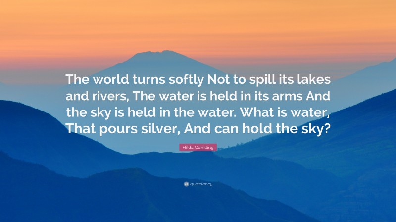 Hilda Conkling Quote: “The world turns softly Not to spill its lakes and rivers, The water is held in its arms And the sky is held in the water. What is water, That pours silver, And can hold the sky?”