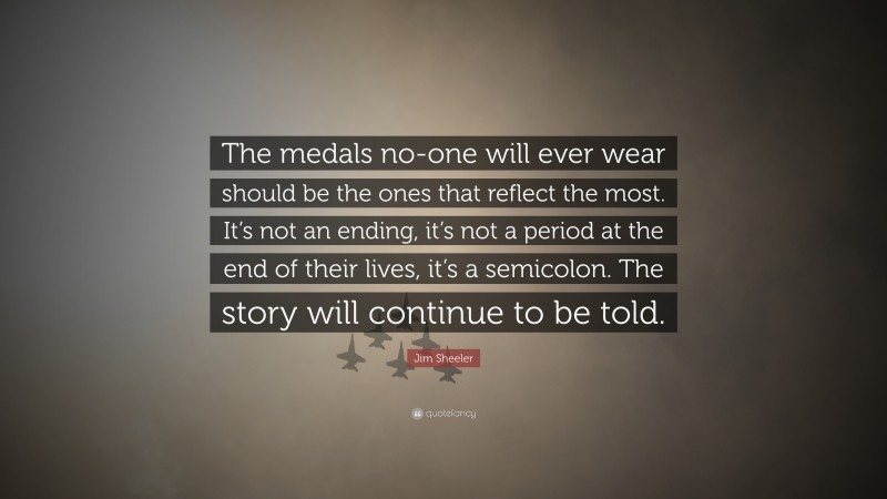 Jim Sheeler Quote: “The medals no-one will ever wear should be the ones that reflect the most. It’s not an ending, it’s not a period at the end of their lives, it’s a semicolon. The story will continue to be told.”
