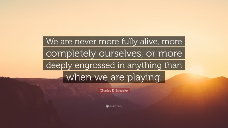 Charles E. Schaefer Quote: “We are never more fully alive, more completely ourselves, or more deeply engrossed in anything than when we are playing.”