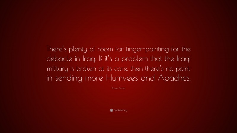 Bruce Riedel Quote: “There’s plenty of room for finger-pointing for the debacle in Iraq. If it’s a problem that the Iraqi military is broken at its core, then there’s no point in sending more Humvees and Apaches.”