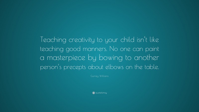 Gurney Williams Quote: “Teaching creativity to your child isn’t like teaching good manners. No one can paint a masterpiece by bowing to another person’s precepts about elbows on the table.”