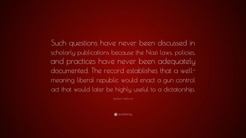 Stephen Halbrook Quote: “Such questions have never been discussed in scholarly publications because the Nazi laws, policies, and practices have never been adequately documented. The record establishes that a well-meaning liberal republic would enact a gun control act that would later be highly useful to a dictatorship.”
