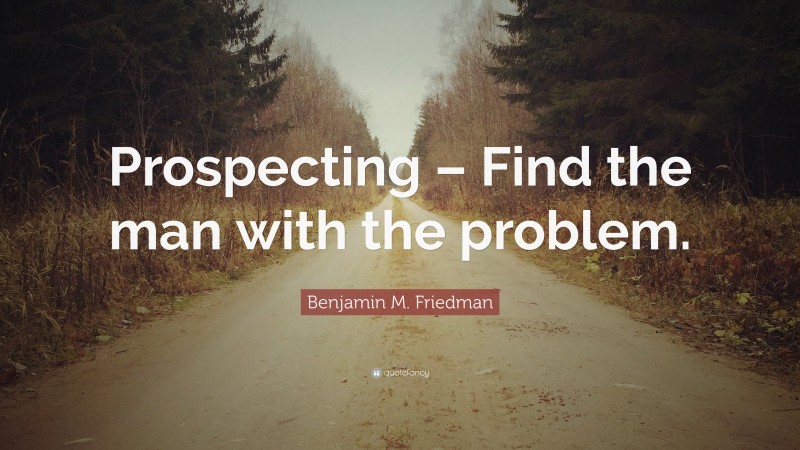 Benjamin M. Friedman Quote: “Prospecting – Find the man with the problem.”