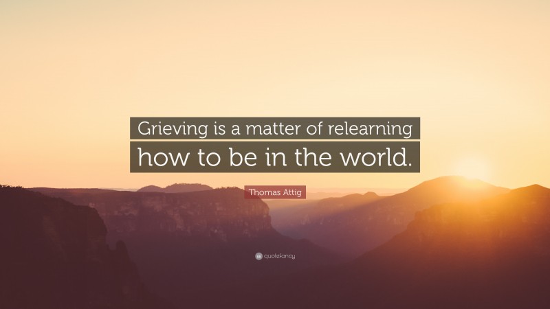 Thomas Attig Quote: “Grieving is a matter of relearning how to be in the world.”