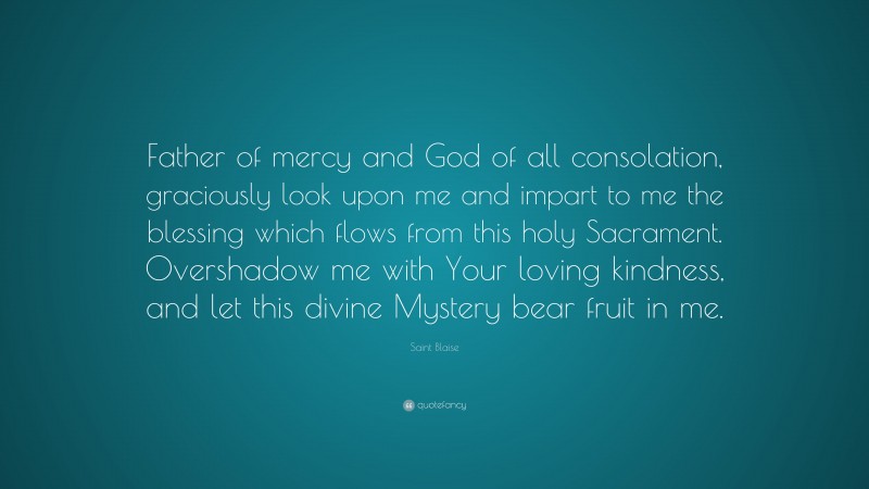 Saint Blaise Quote: “Father of mercy and God of all consolation, graciously look upon me and impart to me the blessing which flows from this holy Sacrament. Overshadow me with Your loving kindness, and let this divine Mystery bear fruit in me.”