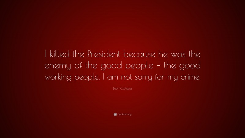 Leon Czolgosz Quote: “I killed the President because he was the enemy of the good people – the good working people. I am not sorry for my crime.”