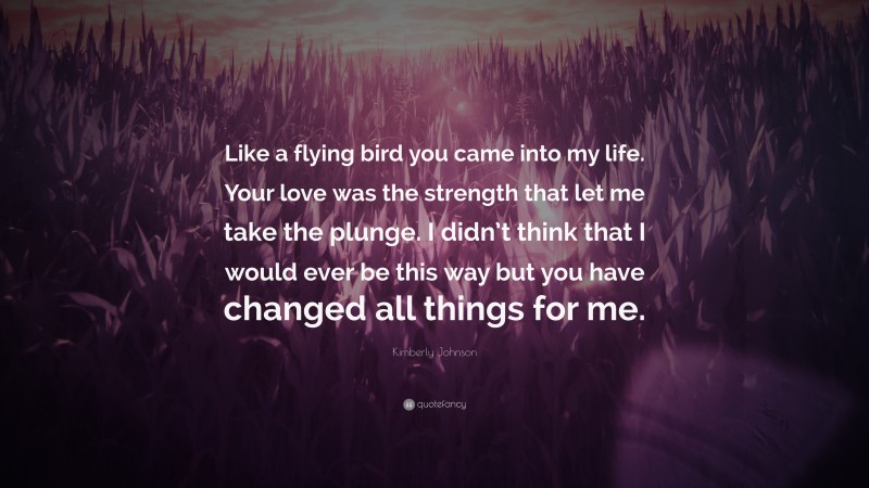 Kimberly Johnson Quote: “Like a flying bird you came into my life. Your love was the strength that let me take the plunge. I didn’t think that I would ever be this way but you have changed all things for me.”