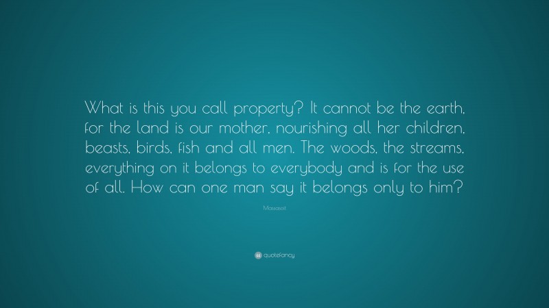 Massasoit Quote: “What is this you call property? It cannot be the earth, for the land is our mother, nourishing all her children, beasts, birds, fish and all men. The woods, the streams, everything on it belongs to everybody and is for the use of all. How can one man say it belongs only to him?”