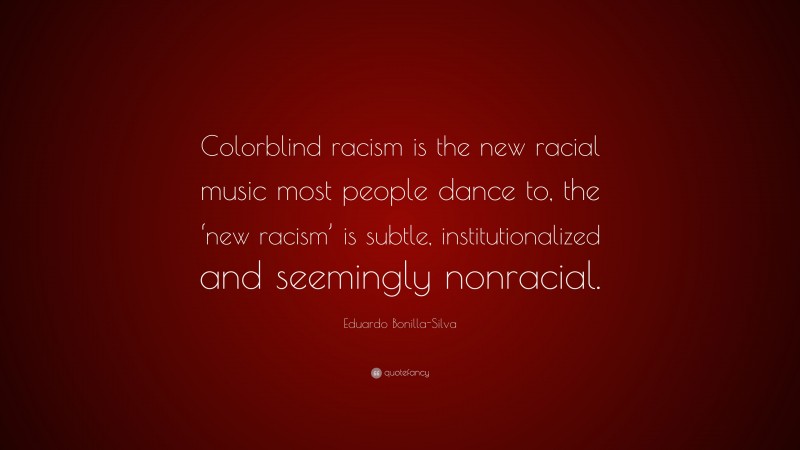 Eduardo Bonilla-Silva Quote: “Colorblind racism is the new racial music most people dance to, the ‘new racism’ is subtle, institutionalized and seemingly nonracial.”