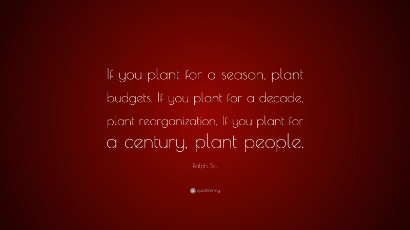 Ralph Siu Quote: “If you plant for a season, plant budgets. If you plant for a decade, plant reorganization, If you plant for a century, plant people.”
