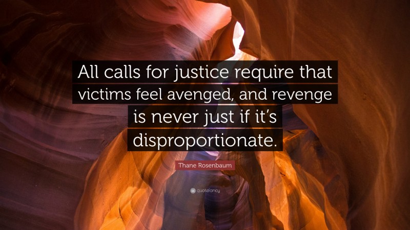 Thane Rosenbaum Quote: “All calls for justice require that victims feel avenged, and revenge is never just if it’s disproportionate.”